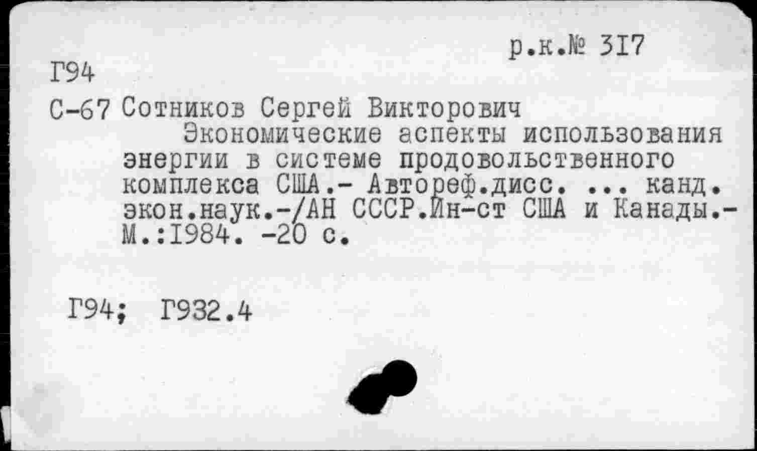 ﻿р.к.№ 317
Г94
С-67 Сотников Сергей Викторович
Экономические аспекты использования энергии в системе продовольственного комплекса США.- Автореф.дисс. ... канд. экон.наук.—/АН СССР.Ин-ст США и Канады.-М.:1984. -20 с.
Г94; Г932.4